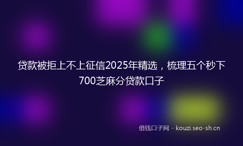 贷款被拒上不上征信2025年精选，梳理五个秒下700芝麻分贷款口子