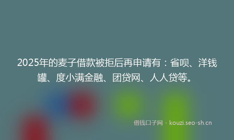 2025年的麦子借款被拒后再申请有：省呗、洋钱罐、度小满金融、团贷网、人人贷等。