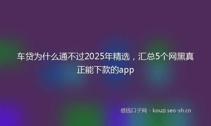 车贷为什么通不过2025年精选，汇总5个网黑真正能下款的app
