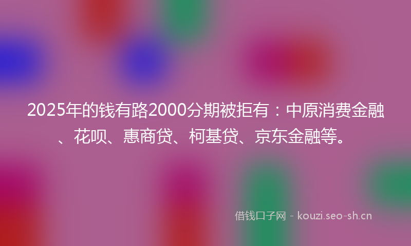 2025年的钱有路2000分期被拒有：中原消费金融、花呗、惠商贷、柯基贷、京东金融等。