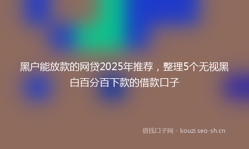 黑户能放款的网贷2025年推荐，整理5个无视黑白百分百下款的借款口子
