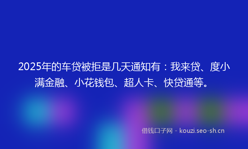 2025年的车贷被拒是几天通知有：我来贷、度小满金融、小花钱包、超人卡、快贷通等。