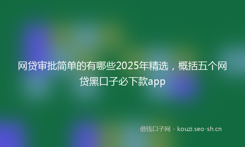 网贷审批简单的有哪些2025年精选，概括五个网贷黑口子必下款app
