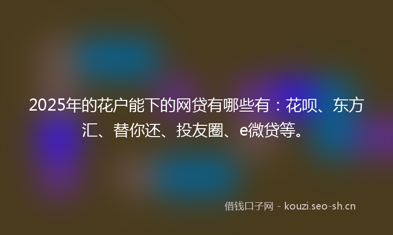 2025年的花户能下的网贷有哪些有：花呗、东方汇、替你还、投友圈、e微贷等。