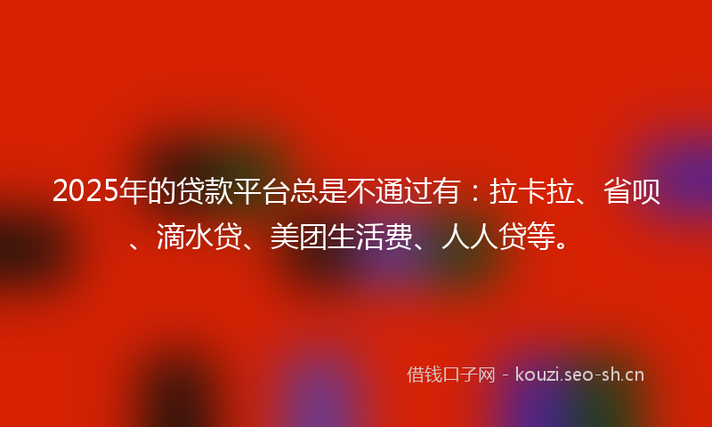 2025年的贷款平台总是不通过有:拉卡拉、省呗、滴水贷、美团生活费、人人贷等。