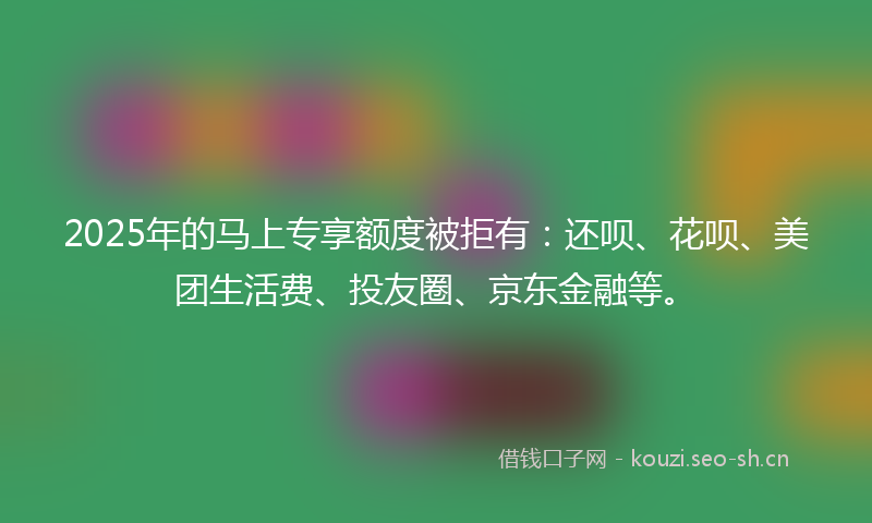 2025年的马上专享额度被拒有：还呗、花呗、美团生活费、投友圈、京东金融等。