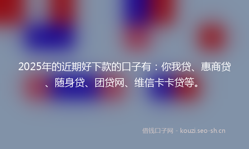 2025年的近期好下款的口子有：你我贷、惠商贷、随身贷、团贷网、维信卡卡贷等。