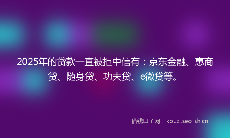 2025年的贷款一直被拒中信有：京东金融、惠商贷、随身贷、功夫贷、e微贷等。
