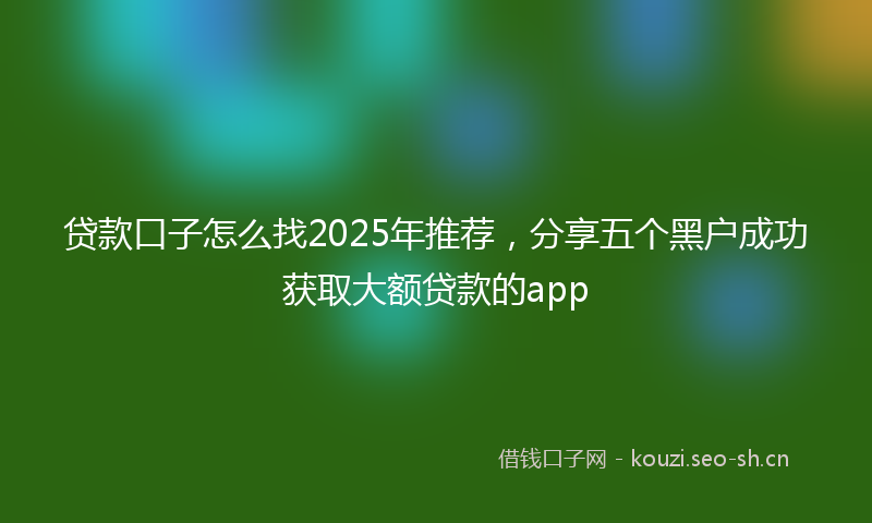 贷款口子怎么找2025年推荐，分享五个黑户成功获取大额贷款的app