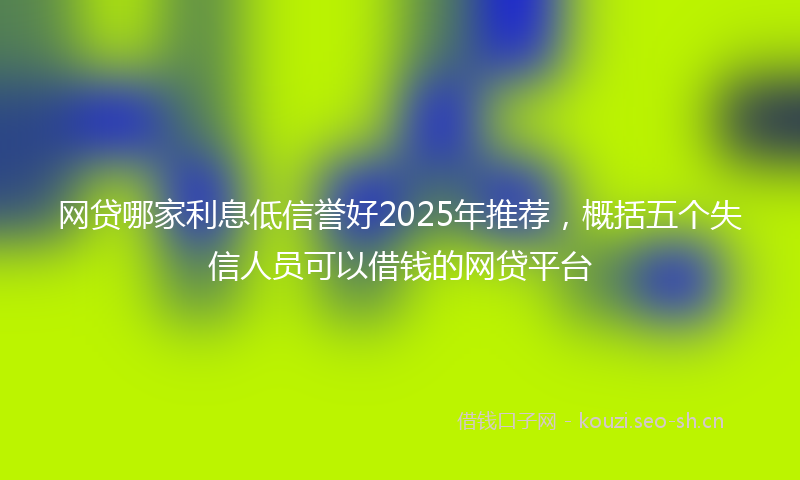 网贷哪家利息低信誉好2025年推荐，概括五个失信人员可以借钱的网贷平台