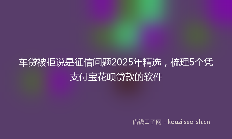 车贷被拒说是征信问题2025年精选，梳理5个凭支付宝花呗贷款的软件
