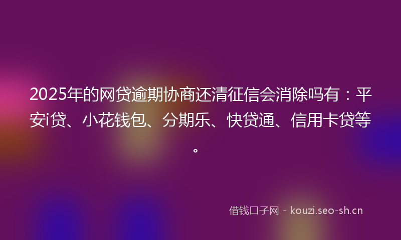 2025年的网贷逾期协商还清征信会消除吗有：平安i贷、小花钱包、分期乐、快贷通、信用卡贷等。