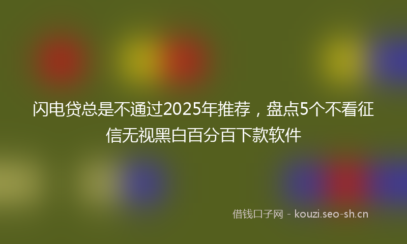 闪电贷总是不通过2025年推荐，盘点5个不看征信无视黑白百分百下款软件