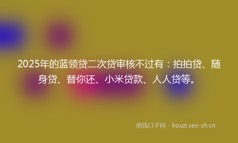 2025年的蓝领贷二次贷审核不过有：拍拍贷、随身贷、替你还、小米贷款、人人贷等。