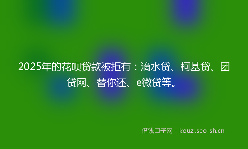 2025年的花呗贷款被拒有：滴水贷、柯基贷、团贷网、替你还、e微贷等。