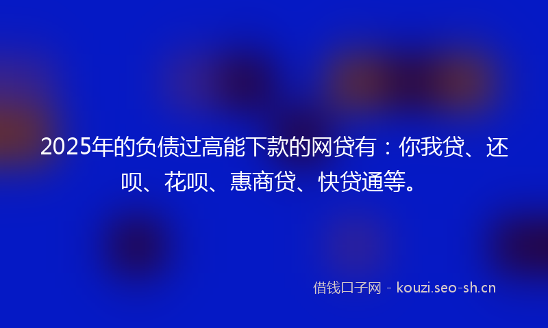 2025年的负债过高能下款的网贷有：你我贷、还呗、花呗、惠商贷、快贷通等。