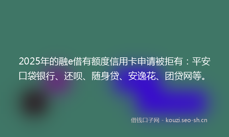 2025年的融e借有额度信用卡申请被拒有：平安口袋银行、还呗、随身贷、安逸花、团贷网等。