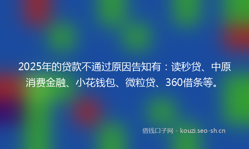 2025年的贷款不通过原因告知有：读秒贷、中原消费金融、小花钱包、微粒贷、360借条等。