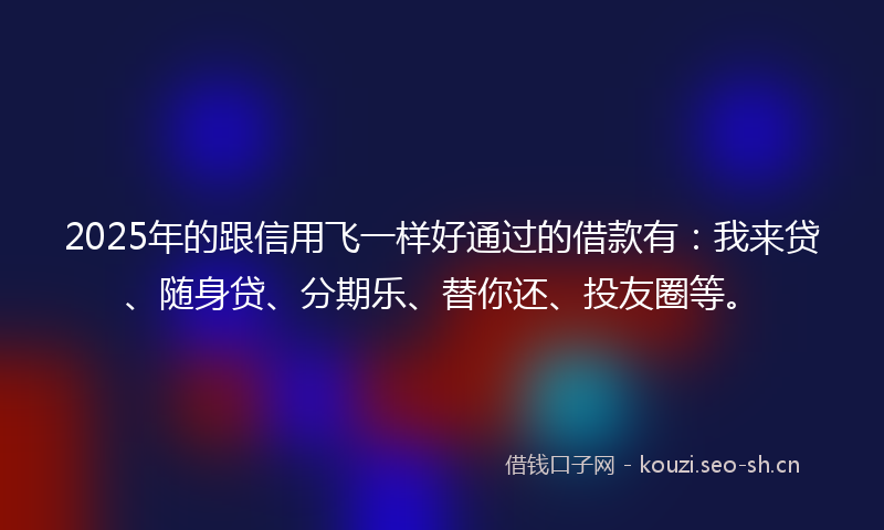 2025年的跟信用飞一样好通过的借款有：我来贷、随身贷、分期乐、替你还、投友圈等。