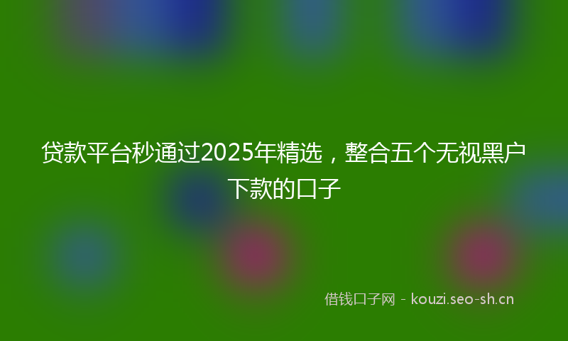 贷款平台秒通过2025年精选，整合五个无视黑户下款的口子