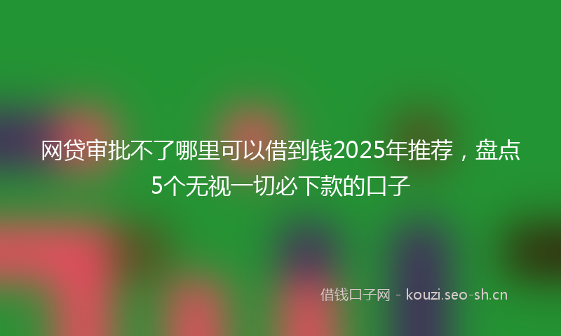 网贷审批不了哪里可以借到钱2025年推荐，盘点5个无视一切必下款的口子