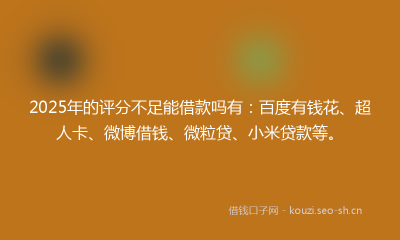 2025年的评分不足能借款吗有：百度有钱花、超人卡、微博借钱、微粒贷、小米贷款等。