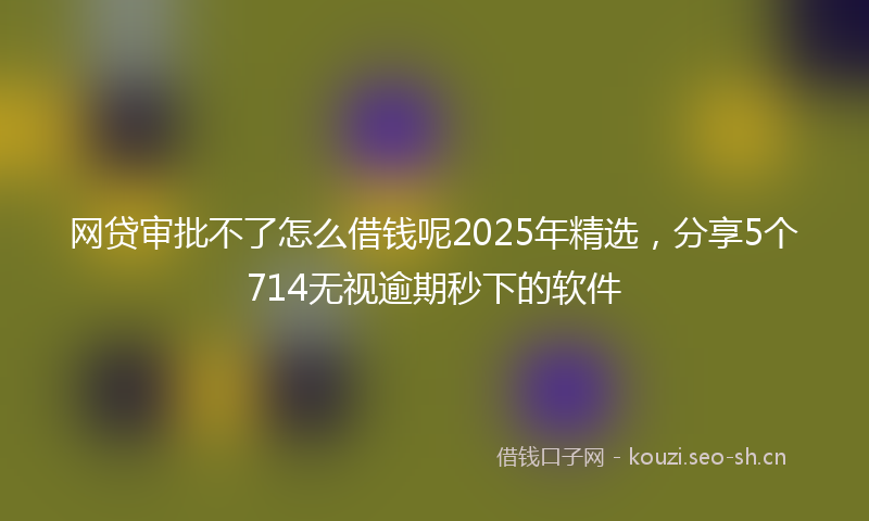 网贷审批不了怎么借钱呢2025年精选，分享5个714无视逾期秒下的软件