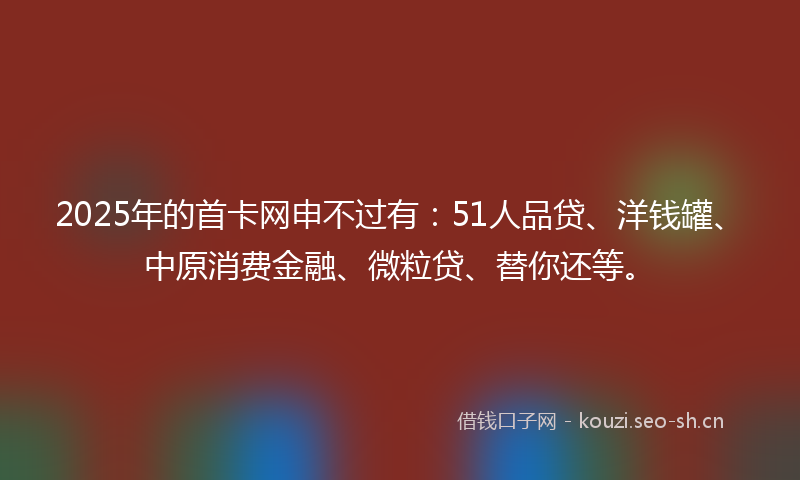 2025年的首卡网申不过有：51人品贷、洋钱罐、中原消费金融、微粒贷、替你还等。