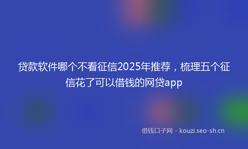 贷款软件哪个不看征信2025年推荐，梳理五个征信花了可以借钱的网贷app