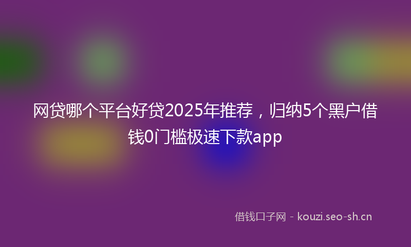 网贷哪个平台好贷2025年推荐，归纳5个黑户借钱0门槛极速下款app