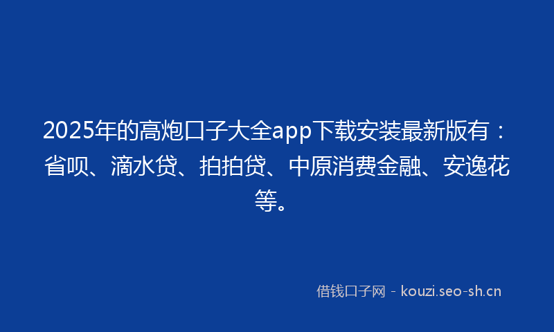 2025年的高炮口子大全app下载安装最新版有：省呗、滴水贷、拍拍贷、中原消费金融、安逸花等。