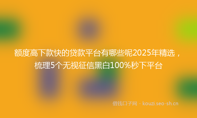 额度高下款快的贷款平台有哪些呢2025年精选，梳理5个无视征信黑白100%秒下平台