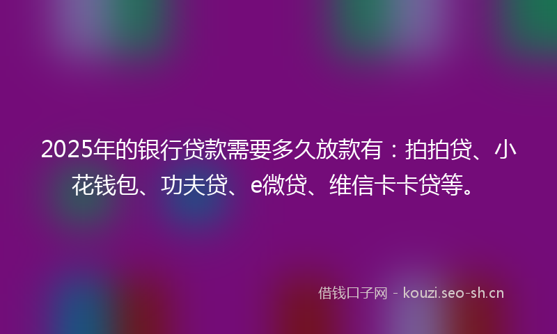 2025年的银行贷款需要多久放款有：拍拍贷、小花钱包、功夫贷、e微贷、维信卡卡贷等。