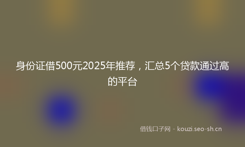 身份证借500元2025年推荐，汇总5个贷款通过高的平台