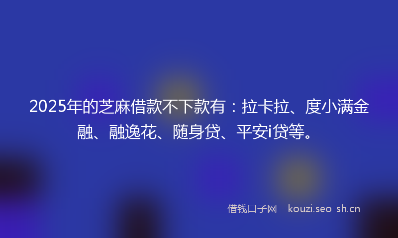 2025年的芝麻借款不下款有：拉卡拉、度小满金融、融逸花、随身贷、平安i贷等。