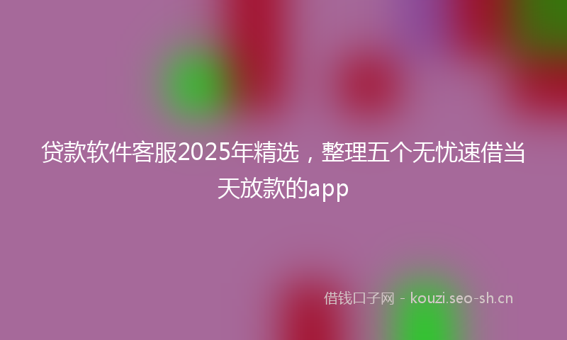 贷款软件客服2025年精选，整理五个无忧速借当天放款的app