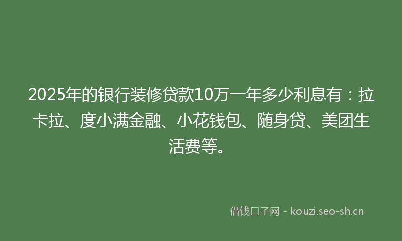 2025年的银行装修贷款10万一年多少利息有：拉卡拉、度小满金融、小花钱包、随身贷、美团生活费等。