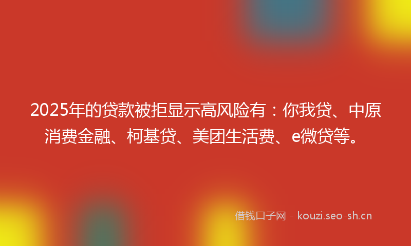 2025年的贷款被拒显示高风险有：你我贷、中原消费金融、柯基贷、美团生活费、e微贷等。