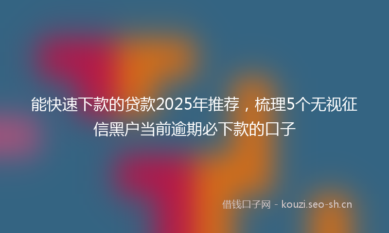 能快速下款的贷款2025年推荐，梳理5个无视征信黑户当前逾期必下款的口子