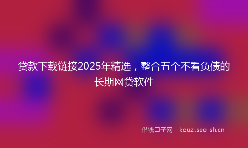 贷款下载链接2025年精选，整合五个不看负债的长期网贷软件
