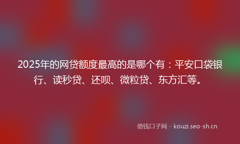 2025年的网贷额度最高的是哪个有：平安口袋银行、读秒贷、还呗、微粒贷、东方汇等。