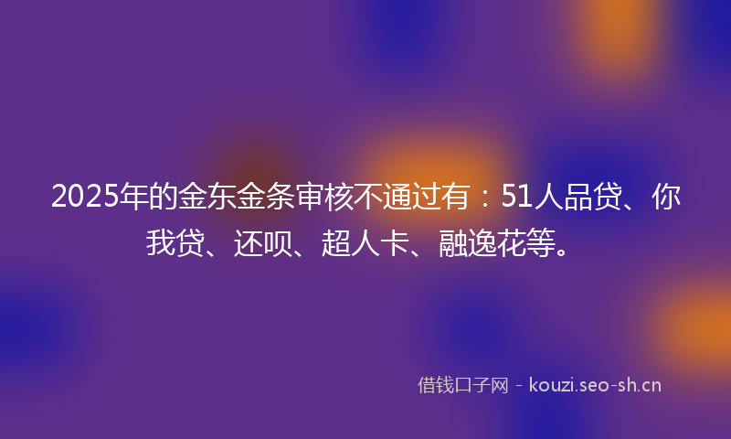 2025年的金东金条审核不通过有：51人品贷、你我贷、还呗、超人卡、融逸花等。