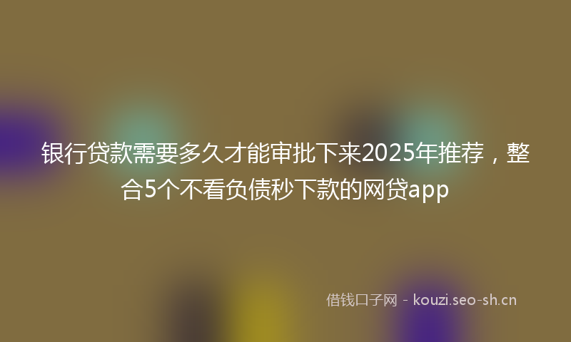 银行贷款需要多久才能审批下来2025年推荐，整合5个不看负债秒下款的网贷app