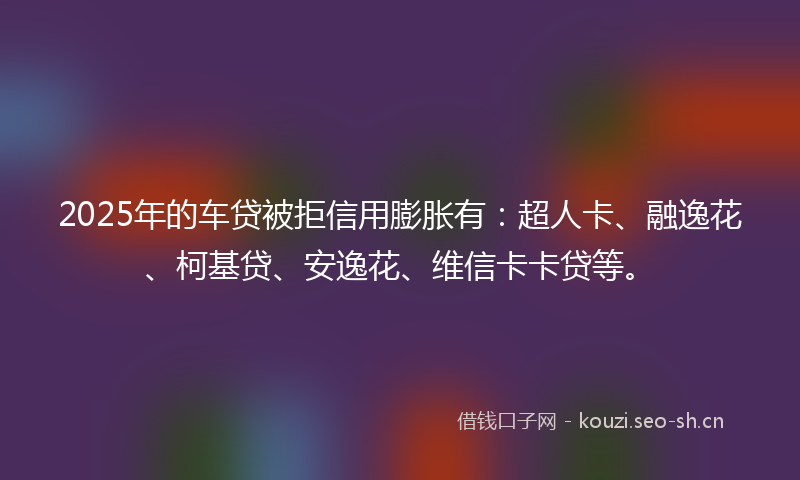 2025年的车贷被拒信用膨胀有：超人卡、融逸花、柯基贷、安逸花、维信卡卡贷等。