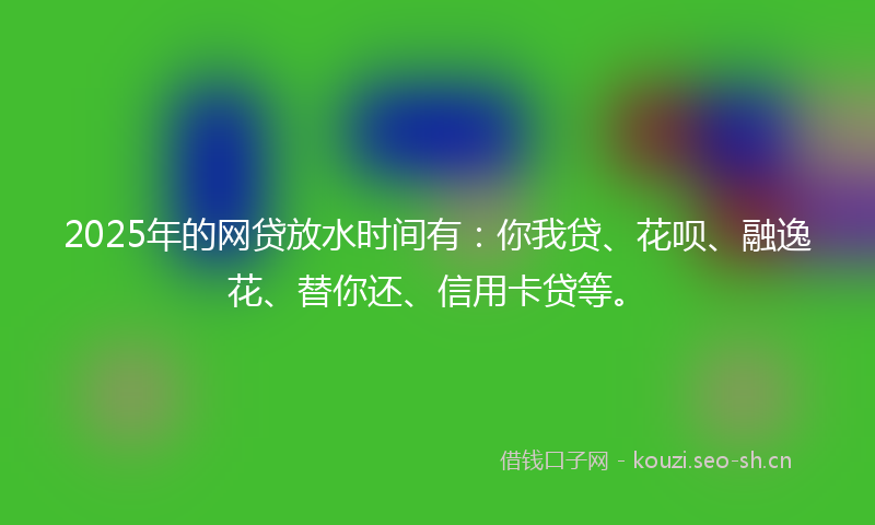 2025年的网贷放水时间有：你我贷、花呗、融逸花、替你还、信用卡贷等。