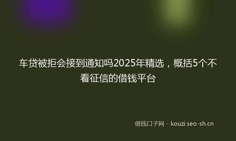 车贷被拒会接到通知吗2025年精选，概括5个不看征信的借钱平台