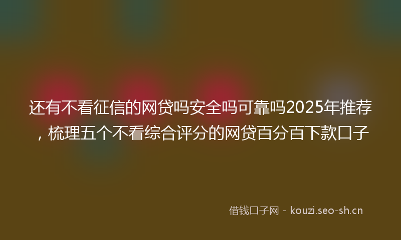 还有不看征信的网贷吗安全吗可靠吗2025年推荐，梳理五个不看综合评分的网贷百分百下款口子