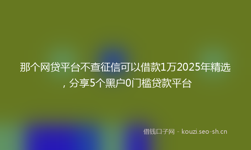 那个网贷平台不查征信可以借款1万2025年精选，分享5个黑户0门槛贷款平台
