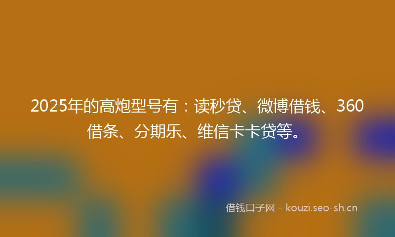 2025年的高炮型号有：读秒贷、微博借钱、360借条、分期乐、维信卡卡贷等。