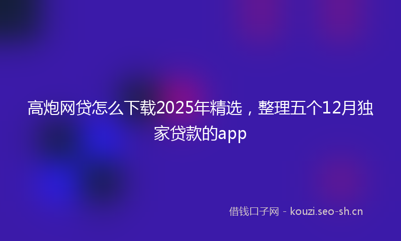 高炮网贷怎么下载2025年精选，整理五个12月独家贷款的app